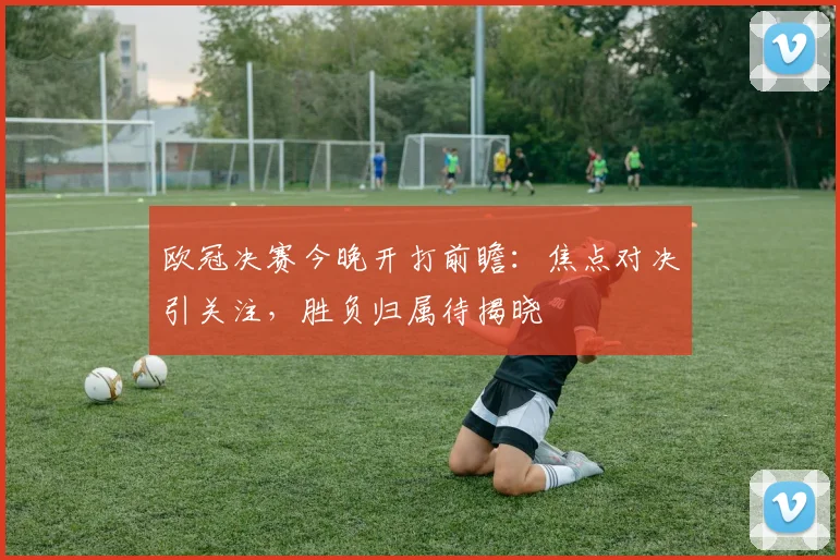 欧冠决赛今晚开打前瞻：焦点对决引关注，胜负归属待揭晓