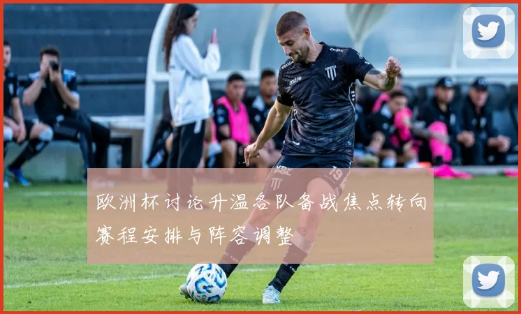 欧洲杯讨论升温各队备战焦点转向赛程安排与阵容调整