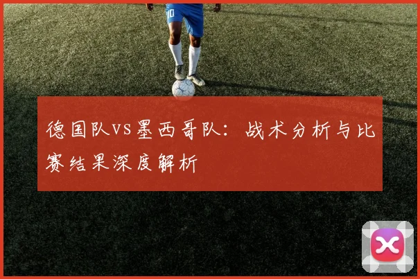 德国队vs墨西哥队：战术分析与比赛结果深度解析
