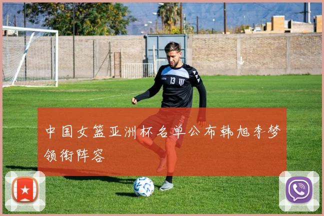 中国女篮亚洲杯名单公布韩旭李梦领衔阵容