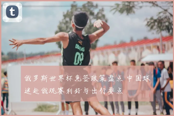 俄罗斯世界杯免签政策盘点 中国球迷赴俄观赛利好与出行要点