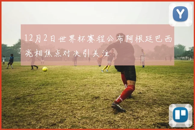 12月2日世界杯赛程公布阿根廷巴西亮相焦点对决引关注
