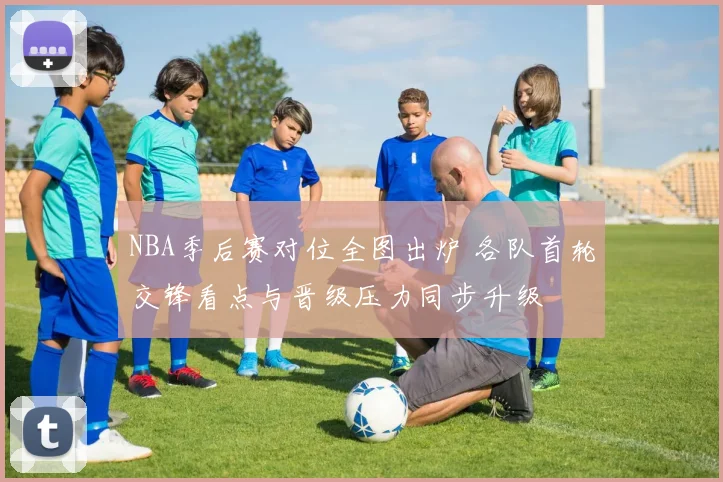 NBA季后赛对位全图出炉 各队首轮交锋看点与晋级压力同步升级