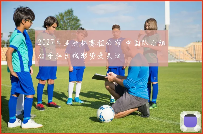 2027年亚洲杯赛程公布 中国队小组对手和出线形势受关注