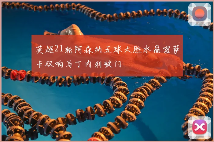 英超21轮阿森纳五球大胜水晶宫萨卡双响马丁内利破门