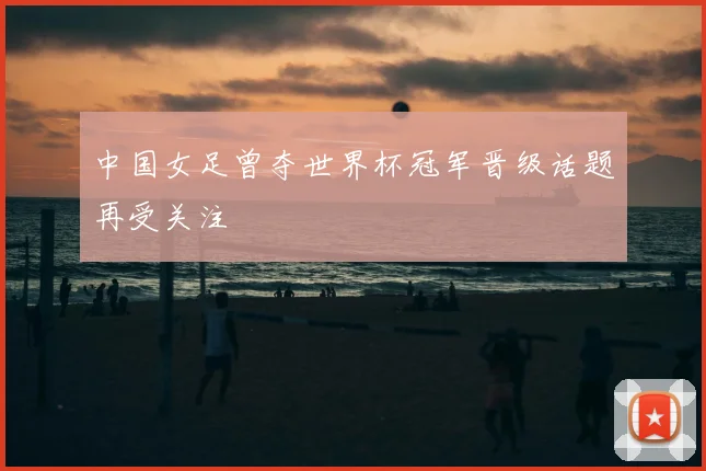 中国女足曾夺世界杯冠军晋级话题再受关注