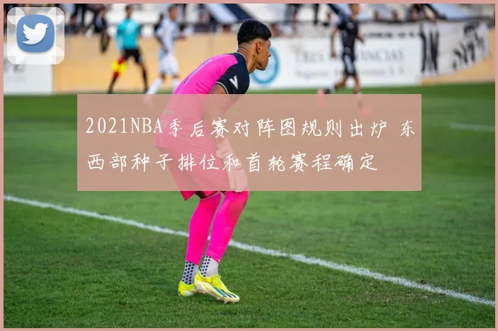 2021NBA季后赛对阵图规则出炉 东西部种子排位和首轮赛程确定