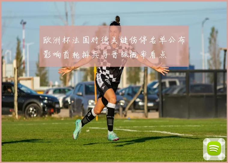 欧洲杯法国对德关键伤停名单公布影响首轮排兵与晋级概率看点