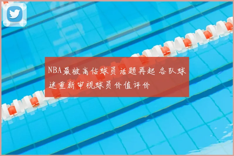 NBA最被高估球员话题再起 各队球迷重新审视球员价值评价