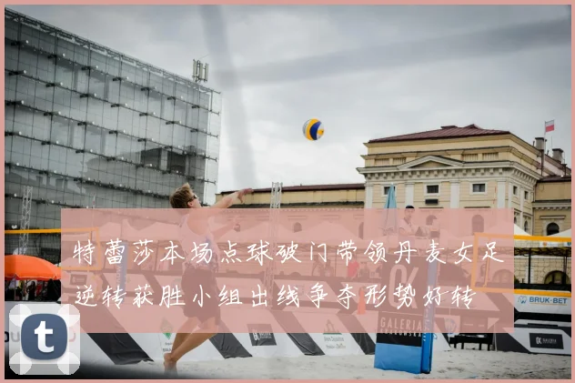 特蕾莎本场点球破门带领丹麦女足逆转获胜小组出线争夺形势好转