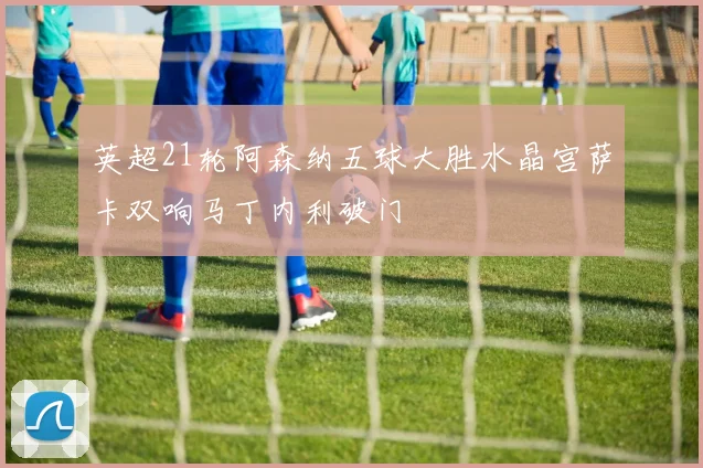 英超21轮阿森纳五球大胜水晶宫萨卡双响马丁内利破门