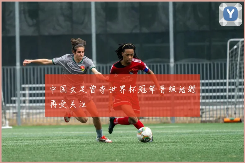 中国女足曾夺世界杯冠军晋级话题再受关注