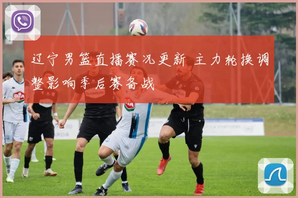 辽宁男篮直播赛况更新 主力轮换调整影响季后赛备战