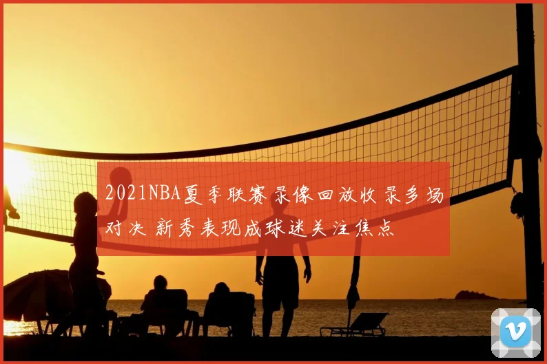 2021NBA夏季联赛录像回放收录多场对决 新秀表现成球迷关注焦点