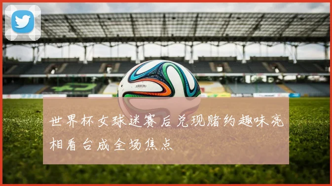 世界杯女球迷赛后兑现赌约趣味亮相看台成全场焦点