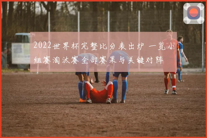 2022世界杯完整比分表出炉 一览小组赛淘汰赛全部赛果与关键对阵