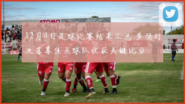 12月4日足球比赛结果汇总 多场对决落幕焦点球队收获关键比分