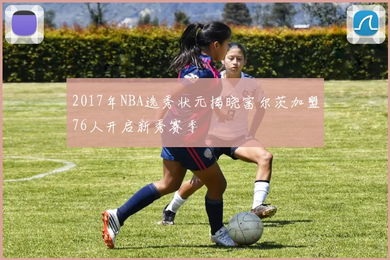 2017年NBA选秀状元揭晓富尔茨加盟76人开启新秀赛季