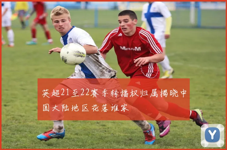 英超21至22赛季转播权归属揭晓中国大陆地区花落谁家