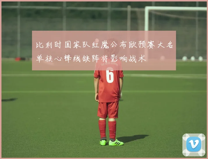 比利时国家队红魔公布欧预赛大名单核心锋线缺阵将影响战术