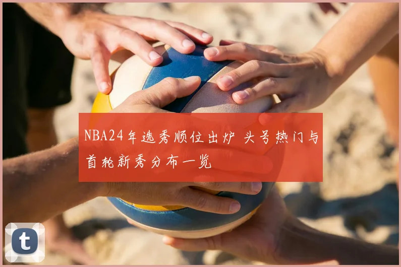 NBA24年选秀顺位出炉 头号热门与首轮新秀分布一览