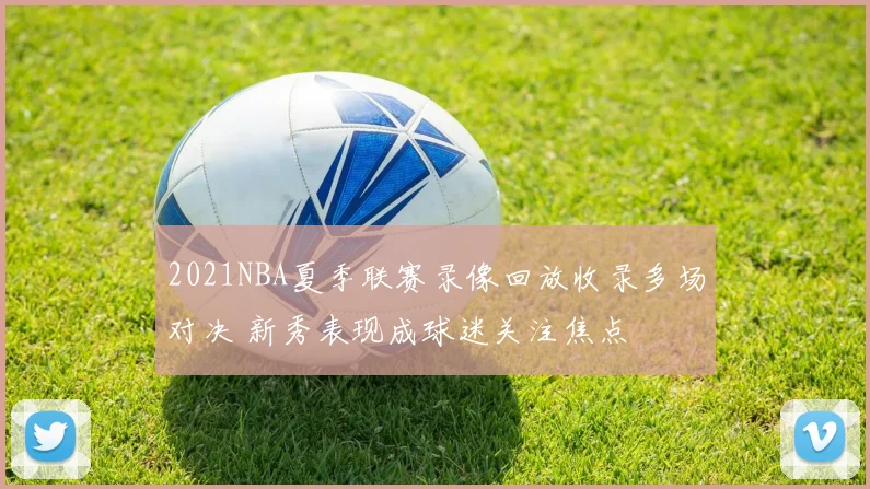 2021NBA夏季联赛录像回放收录多场对决 新秀表现成球迷关注焦点