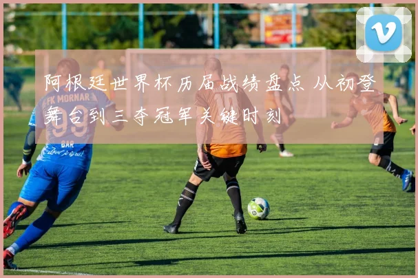 阿根廷世界杯历届战绩盘点 从初登舞台到三夺冠军关键时刻