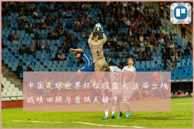 中国足球世界杯征程盘点 历届出线战绩回顾与晋级关键节点