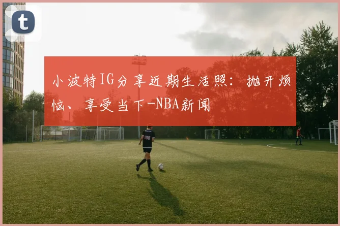小波特IG分享近期生活照：抛开烦恼、享受当下-NBA新闻